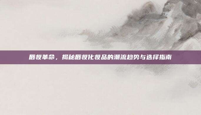 唇妆革命,揭秘唇妆化妆品的潮流趋势与选择指南