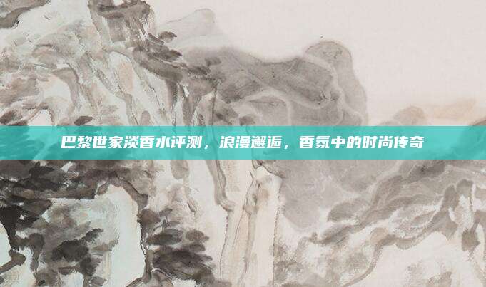 巴黎世家淡香水评测,浪漫邂逅,香氛中的时尚传奇