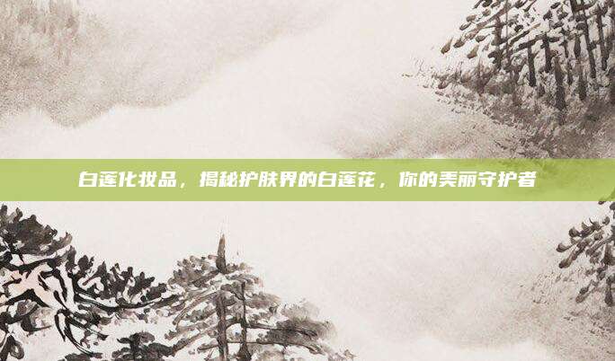 白莲化妆品,揭秘护肤界的白莲花,你的美丽守护者