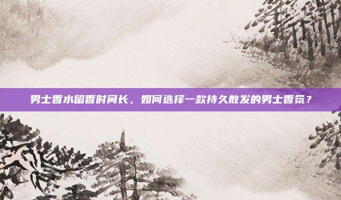 男士香水留香时间长,如何选择一款持久散发的男士香氛?