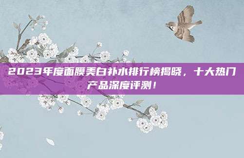 2023年度面膜美白补水排行榜揭晓,十大热门产品深度评测!