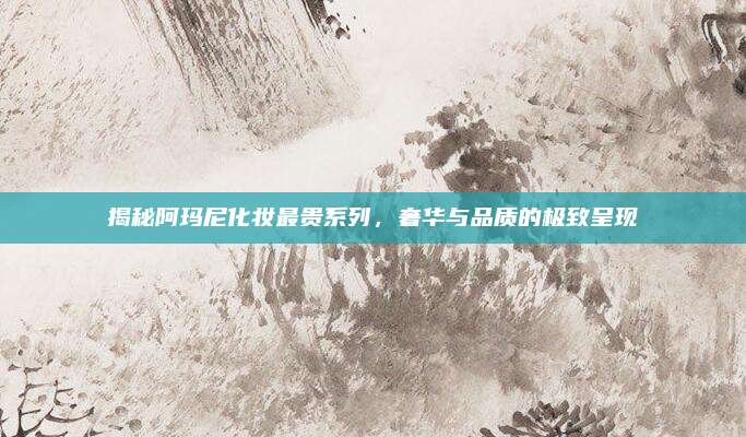 揭秘阿玛尼化妆最贵系列,奢华与品质的极致呈现