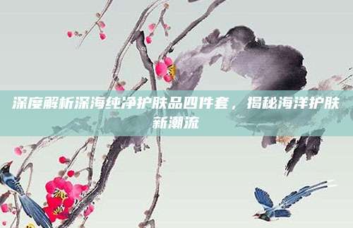 深度解析深海纯净护肤品四件套,揭秘海洋护肤新潮流