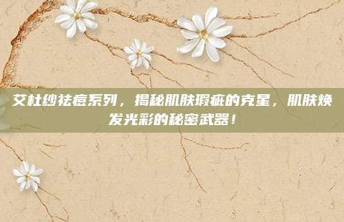 艾杜纱祛痘系列,揭秘肌肤瑕疵的克星,肌肤焕发光彩的秘密武器!