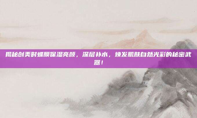 揭秘创美时蝶膜保湿亮颜,深层补水,焕发肌肤自然光彩的秘密武器!