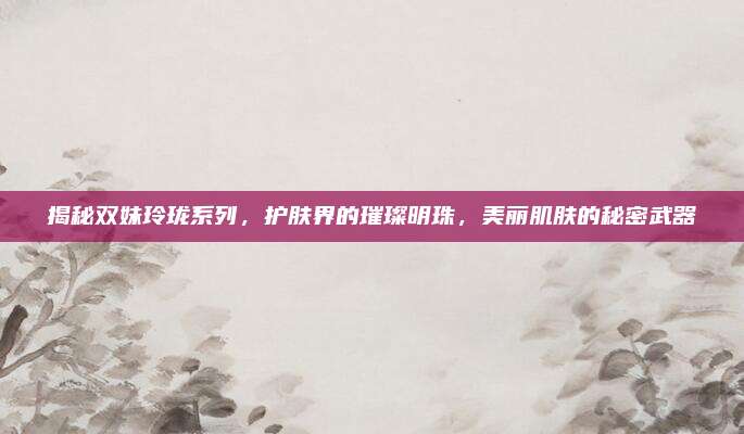 揭秘双妹玲珑系列,护肤界的璀璨明珠,美丽肌肤的秘密武器