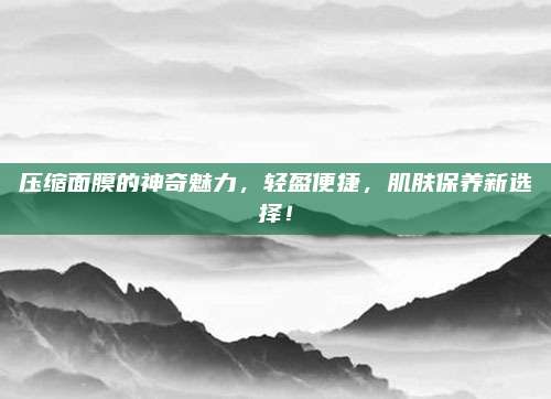 压缩面膜的神奇魅力,轻盈便捷,肌肤保养新选择!