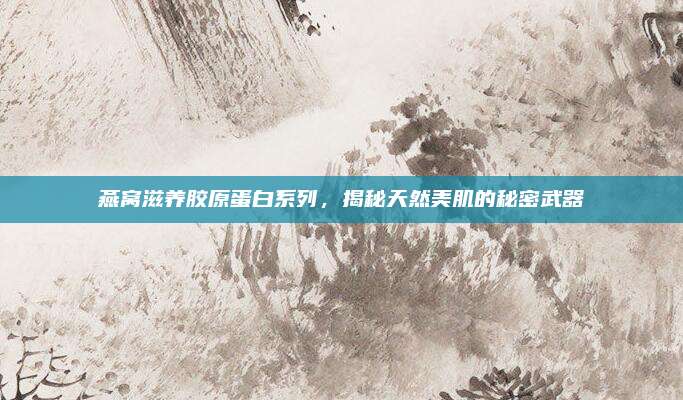 燕窝滋养胶原蛋白系列,揭秘天然美肌的秘密武器