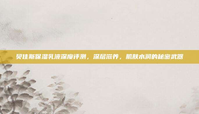 贝佳斯保湿乳液深度评测,深层滋养,肌肤水润的秘密武器