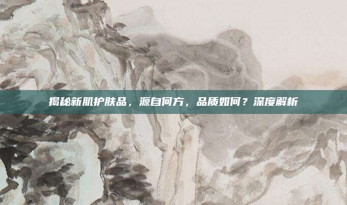 揭秘新肌护肤品，源自何方，品质如何？深度解析