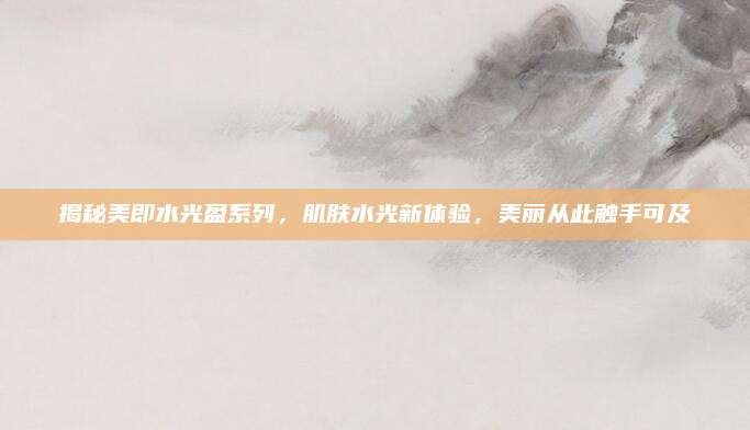 揭秘美即水光盈系列，肌肤水光新体验，美丽从此触手可及