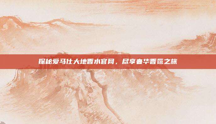探秘爱马仕大地香水官网,尽享奢华香氛之旅