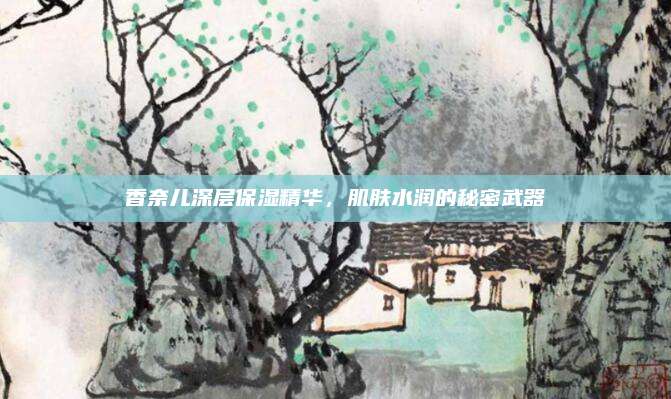 香奈儿深层保湿精华,肌肤水润的秘密武器