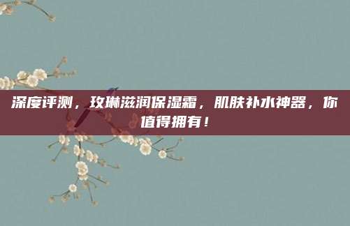 深度评测,玫琳滋润保湿霜,肌肤补水神器,你值得拥有!