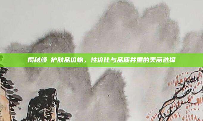 揭秘颜荘护肤品价格，性价比与品质并重的美丽选择