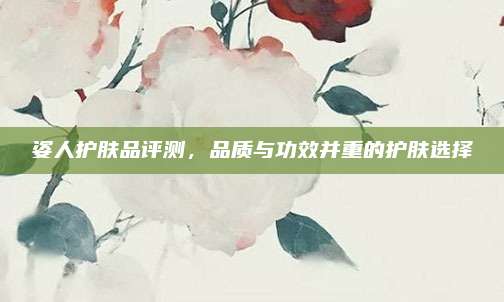 姿人护肤品评测,品质与功效并重的护肤选择