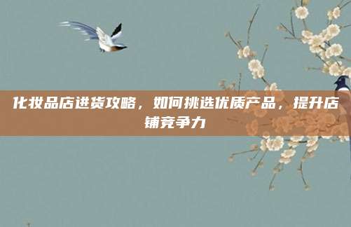 化妆品店进货攻略,如何挑选优质产品,提升店铺竞争力