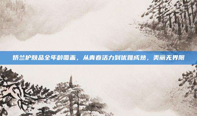娇兰护肤品全年龄覆盖,从青春活力到优雅成熟,美丽无界限