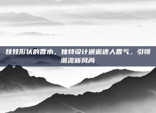 娃娃形状的香水,独特设计邂逅迷人香气,引领潮流新风尚