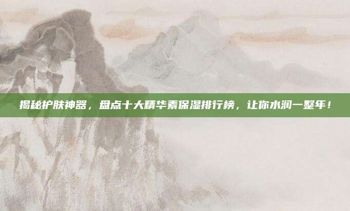 揭秘护肤神器,盘点十大精华素保湿排行榜,让你水润一整年!