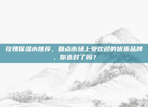 玫瑰保湿水推荐,盘点市场上受欢迎的优质品牌,你选对了吗?