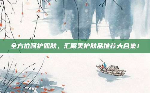 全方位呵护肌肤,汇聚美护肤品推荐大合集!