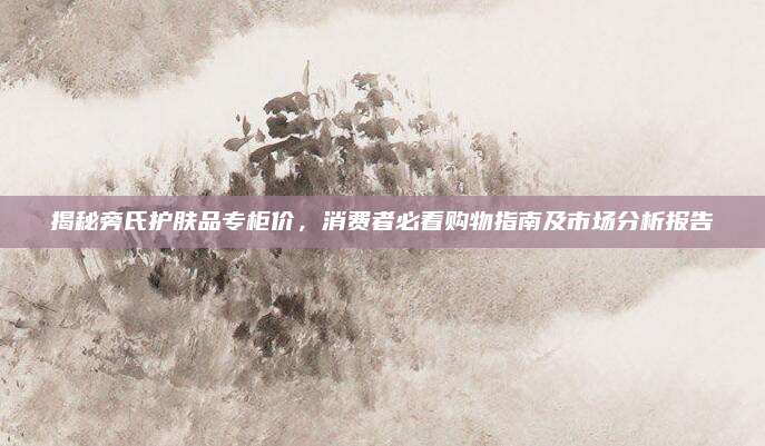 揭秘旁氏护肤品专柜价，消费者必看购物指南及市场分析报告