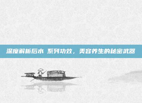 深度解析后水沄系列功效,美容养生的秘密武器
