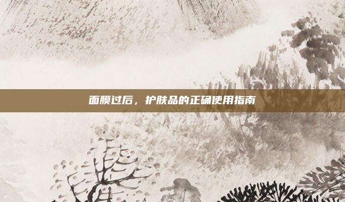 面膜过后,护肤品的正确使用指南