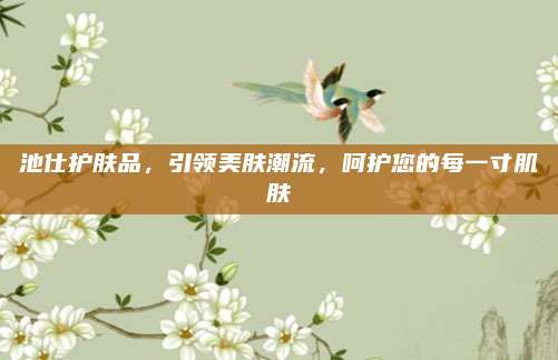 池仕护肤品,引领美肤潮流,呵护您的每一寸肌肤