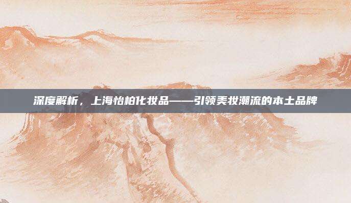 深度解析，上海怡柏化妆品——引领美妆潮流的本土品牌