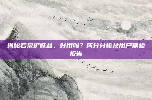 揭秘若泉护肤品，好用吗？成分分析及用户体验报告