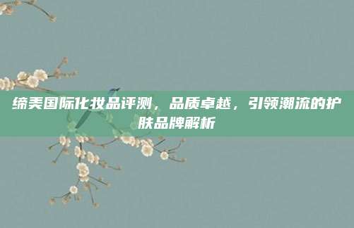缔美国际化妆品评测，品质卓越，引领潮流的护肤品牌解析
