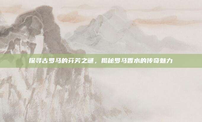 探寻古罗马的芬芳之谜，揭秘罗马香水的传奇魅力