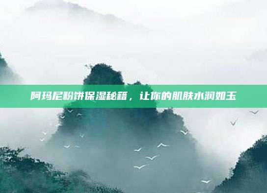 阿玛尼粉饼保湿秘籍，让你的肌肤水润如玉