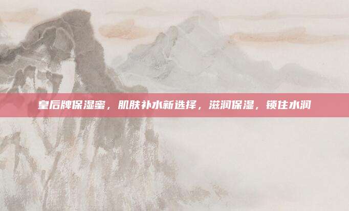皇后牌保湿蜜，肌肤补水新选择，滋润保湿，锁住水润