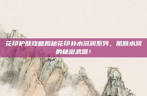 花印护肤攻略揭秘花印补水滋润系列，肌肤水润的秘密武器！
