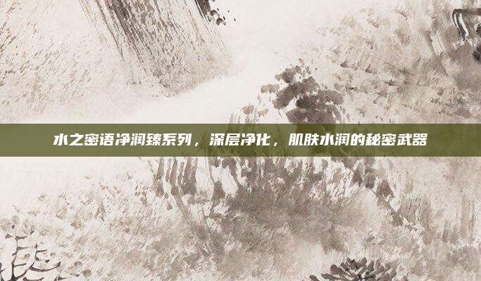 水之密语净润臻系列，深层净化，肌肤水润的秘密武器