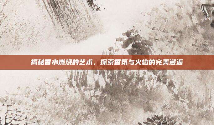 揭秘香水燃烧的艺术，探索香氛与火焰的完美邂逅