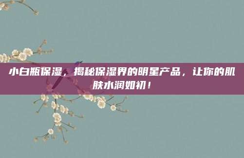 小白瓶保湿，揭秘保湿界的明星产品，让你的肌肤水润如初！
