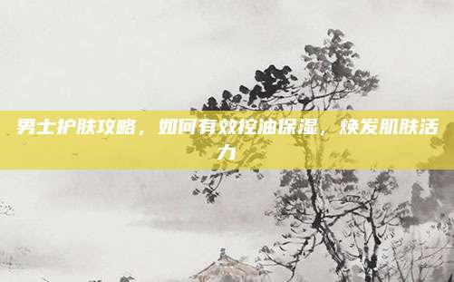 男士护肤攻略，如何有效控油保湿，焕发肌肤活力