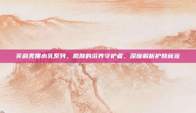 芙莉美娜水乳系列，肌肤的滋养守护者，深度解析护肤新宠