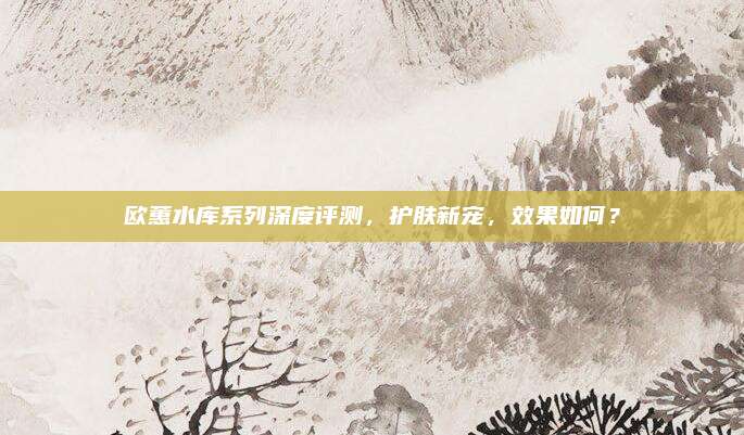 欧蕙水库系列深度评测，护肤新宠，效果如何？