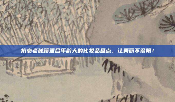 抗衰老秘籍适合年龄大的化妆品盘点，让美丽不设限！