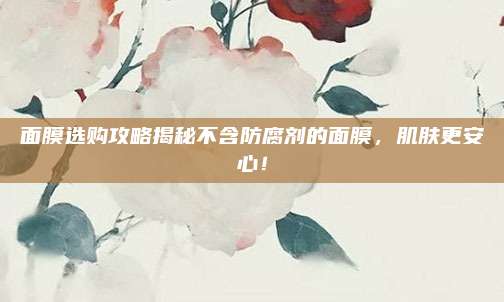 面膜选购攻略揭秘不含防腐剂的面膜，肌肤更安心！