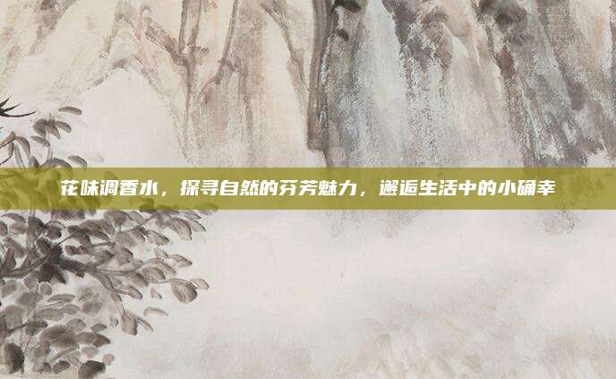 花味调香水，探寻自然的芬芳魅力，邂逅生活中的小确幸
