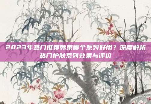 2023年热门推荐韩束哪个系列好用？深度解析热门护肤系列效果与评价
