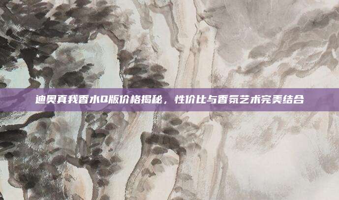 迪奥真我香水Q版价格揭秘，性价比与香氛艺术完美结合