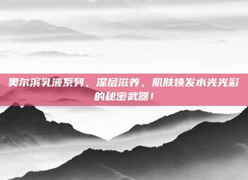 奥尔滨乳液系列，深层滋养，肌肤焕发水光光彩的秘密武器！