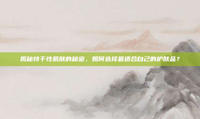 揭秘特干性肌肤的秘密,如何选择最适合自己的护肤品?